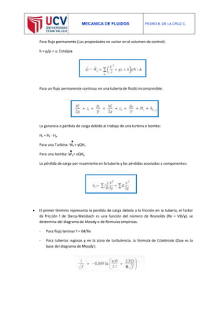 MECANICA DE FLUIDOS PEDRO B. DE LA CRUZ C.
Para flujo permanente (Las propiedades no varían en el volumen de control):
h = p/ρ + u: Entalpia
Para un flujo permanente continuo en una tubería de fluido incompresible:
La ganancia o pérdida de carga debido al trabajo de una turbina o bomba:
Hs = Ht - Hp
Para una Turbina: Wt = γQHt
Para una bomba: Wp= γQHp
La pérdida de carga por rozamiento en la tubería y las pérdidas asociadas a componentes:
 El primer término representa la perdida de carga debida a la fricción en la tubería, el factor
de fricción f de Darcy-Weisbach es una función del número de Reynolds (Re = VD/γ), se
determina del diagrama de Moody o de fórmulas empíricas.
- Para flujo laminar f = 64/Re
- Para tuberías rugosas y en la zona de turbulencia, la fórmula de Colebrook (Que es la
base del diagrama de Moody):
 
