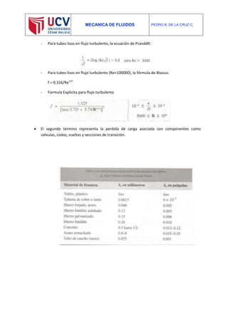 MECANICA DE FLUIDOS PEDRO B. DE LA CRUZ C.
- Para tubos lisos en flujo turbulento, la ecuación de Pranddlt:
- Para tubos lisos en flujo turbulento (Re<100000), la fórmula de Blasius:
f = 0.316/Re1/4
- Formula Explicita para flujo turbulento
 El segundo término representa la perdida de carga asociada con componentes como
válvulas, codos, vueltas y secciones de transición.
 