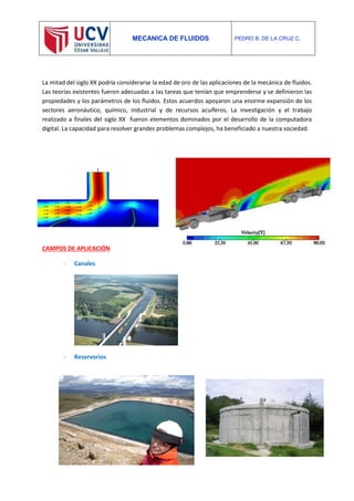 MECANICA DE FLUIDOS PEDRO B. DE LA CRUZ C.
La mitad del siglo XX podría considerarse la edad de oro de las aplicaciones de la mecánica de fluidos.
Las teorías existentes fueron adecuadas a las tareas que tenían que emprenderse y se definieron las
propiedades y los parámetros de los fluidos. Estos acuerdos apoyaron una enorme expansión de los
sectores aeronáutico, químico, industrial y de recursos acuíferos. La investigación y el trabajo
realizado a finales del siglo XX fueron elementos dominados por el desarrollo de la computadora
digital. La capacidad para resolver grandes problemas complejos, ha beneficiado a nuestra sociedad.
CAMPOS DE APLICACIÓN
- Canales
- Reservorios
- P
r
 