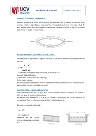 MECANICA DE FLUIDOS PEDRO B. DE LA CRUZ C.
ARREGLO DE TUBERIAS EN PARALELO
Como la presión y la altitud en los puntos de unión es nula, si usamos la ecuación de la
energía, entonces la perdida de carga en ambos tramos de tubería es la misma (hL1 = hL2), de
esta relación y aplicando la conservación de la masa, conocido el caudal de ingreso, se puede
determinar el caudal en cada tramo.
FLUJO TURBULENTO EN TUBERIAS NO CIRCULARES
Al determinar la perdida de carga en tuberías no circulares debido al rozamiento con las
paredes:
L v2
hf = f
(4A/P) 2g
Es la misma ecuación de Darcy-Weisbach, si D = 4A/P = 4RH
RH = A/P: Radio hidráulico
A: Área de la sección transversal del flujo.
P: Perímetro mojado.
Los cálculos se realizan con los mismos procedimientos que para tuberías de sección circular:
La rugosidad relativa ε/(4RH) y Re= V.4RH/ν.
FLUJO UNIFORME EN CANALES ABIERTOS
Aunque la velocidad varía a lo largo de la sección del canal pero no cambia de una sección a
otra a lo largo de una línea de corriente.
El criterio para determinar si el flujo es laminar o turbulento en canales abiertos es
semejante al flujo en tuberías considerando el radio hidráulico RH.
Ejemplo en un canal rectangular:
RH = A/P
RH = By/(B+2y)
Observar que en canales
anchos o de poca profundidad
RH = y
 
