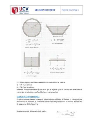 MECANICA DE FLUIDOS PEDRO B. DE LA CRUZ C.
En canales abiertos el número de Reynolds se suele definir Re = vRH/ν:
Re < 500 Flujo laminar.
Re > 750 Flujo turbulento.
Un breve análisis demostrara que el flujo que el flujo de agua en canales será turbulento a
menos que la velocidad o profundidad sean muy pequeñas.
CANALES DE LECHO DE PIEDRAS
En los arroyos naturales o canales sin recubrimientos, el factor de fricción es independiente
del número de Reynolds, el coeficiente de resistencia f puede darse en función del tamaño
de las piedras del lecho del rio:
d84 es una medida del tamaño de la piedra.
 