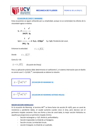 MECANICA DE FLUIDOS PEDRO B. DE LA CRUZ C.
ECUACION DE CHEZY Y MANNING
Estas ecuaciones se siguen utilizando por su simplicidad, aunque no se contemplan los efectos de la
viscosidad rugosa o relativa.
L v2
hf = f
(4A/P) 2g
f v2
hf/L= → RHSo = (f/8g)v2
So = hf/L: Pendiente del canal.
(4RH) 2g
Entonces la velocidad:
Donde
Como Q = VA
(Ecuación de Chezy)
Para su aplicación práctica debe determinarse el coeficiente C, el sistema internación para el diseño
es común usar C = (1/n)RH
1/6
, reemplazando se obtiene la relación:
(ECUACION DE MANNING SI)
(ECUACION DE MANNING SISTEMA INGLES)
MEJOR SECCION HIDRAULICA
En la ecuación de Manning el termino AR2/3
se llama factor de sección (R =A/P), para un canal de
resistencia y pendiente dadas, el caudal aumenta cuando crece el área, pero decrece con el
perímetro mojado creciente. Para una forma y área de canal dada, la mejor sección hidráulica es
aquella que proporciona un perímetro mojado mínimo.
- Sección rectangular y = b/2. Ancho b, profundidad y.
- Sección trapezoidal, la mitad de un hexágono.
- Sección circular, la mitad del círculo.
- sección triangular, la mitad de un cuadrado.
 