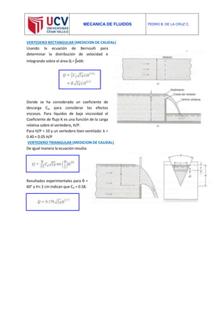 MECANICA DE FLUIDOS PEDRO B. DE LA CRUZ C.
VERTEDERO RECTANGULAR (MEDICION DE CAUDAL)
Usando la ecuación de Bernoulli para
determinar la distribución de velocidad e
integrando sobre el área Q = ʃvdA:
Donde se ha considerado un coeficiente de
descarga Cd, para considerar los efectos
viscosos. Para líquidos de baja viscosidad el
Coeficiente de flujo K es una función de la carga
relativa sobre el vertedero, H/P.
Para H/P = 10 y un vertedero bien ventilado: k =
0.40 + 0.05 H/P
VERTEDERO TRIANGULAR (MEDICION DE CAUDAL)
De igual manera la ecuación resulta:
Resultados experimentales para θ =
60° y H> 2 cm indican que Cd = 0.58.
 