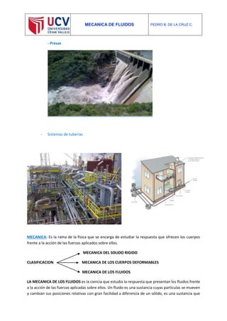 MECANICA DE FLUIDOS PEDRO B. DE LA CRUZ C.
- Presas
- Sistemas de tuberías
MECANICA: Es la rama de la física que se encarga de estudiar la respuesta que ofrecen los cuerpos
frente a la acción de las fuerzas aplicados sobre ellos.
MECANICA DEL SOLIDO RIGIDO
CLASIFICACION MECANICA DE LOS CUERPOS DEFORMABLES
MECANICA DE LOS FLUIDOS
LA MECANICA DE LOS FLUIDOS es la ciencia que estudia la respuesta que presentan los fluidos frente
a la acción de las fuerzas aplicadas sobre ellos. Un fluido es una sustancia cuyas partículas se mueven
y cambian sus posiciones relativas con gran facilidad a diferencia de un sólido, es una sustancia que
 