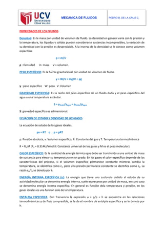 MECANICA DE FLUIDOS PEDRO B. DE LA CRUZ C.
PROPIEDADES DE LOS FLUIDOS
Densidad: Es la masa por unidad de volumen de fluido. La densidad en general varia con la presión y
la temperatura, los líquidos y solidos pueden considerarse sustancias incompresibles, la variación de
su densidad con la presión es despreciable. A la inversa de la densidad se le conoce como volumen
especifico.
ρ = m/V
ρ : Densidad m: masa V = volumen.
PESO ESPECÍFICO: Es la fuerza gravitacional por unidad de volumen de fluido.
γ = W/V = mg/V = ρg
γ : peso específico W: peso V: Volumen
GRAVEDAD ESPECIFICA: Es la razón del peso específico de un fluido dado y el peso específico del
agua a una temperatura estándar.
S = γfluido/γagua = ρfluido/ρagua
S: gravedad específica es adimensional.
ECUACION DE ESTADO Y DENSIDAD DE LOS GASES
La ecuación de estado de los gases ideales:
pv = RT o p = ρRT
p: Presión absoluta, v: Volumen específico, R: Constante del gas y T: Temperatura termodinámica
R = Ru/M (Ru = 8.314kJ/kmol.K: Constante universal de los gases y M es el peso molecular).
CALOR ESPECÍFICO: Es la cantidad de energía térmica que debe ser transferida a una unidad de masa
de sustancia para elevar su temperatura en un grado. En los gases el calor específico depende de las
características del proceso, si el volumen específico permanece constante mientras cambia la
temperatura, se identifica como cv, pero si la presión permanece constante se identifica como cp. La
razón cp/cv se denota por k.
ENERGÍA INTERNA ESPECÍFICA (u): La energía que tiene una sustancia debido al estado de su
actividad molecular se denomina energía interna, suele expresarse por unidad de masa, en cuyo caso
se denomina energía interna específica. En general es función dela temperatura y presión, en los
gases ideales es una función solo de la temperatura.
ENTALPIA ESPECIFICA: Con frecuencia la expresión u + p/ρ = h se encuentra en las relaciones
termodinámicas y de flujo compresible, se le da el nombre de entalpia específica y se le denota por
h.
 