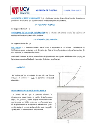 MECANICA DE FLUIDOS PEDRO B. DE LA CRUZ C.
COEFICIENTE DE COMPRESIBILIDAD(k): Es la relación del cambio de presión al cambio de volumen
por unidad de volumen que experimenta un fluido a temperatura constante.
K = - dp/(dV/V) = dp/(dρ/ρ)
En los gases ideales: k = p
COEFICIENTE DE EXPANSION VOLUMETRICA: Es la relación del cambio unitario del volumen al
cambio de temperatura a presión constante.
β = (1/V)(dV/dT)) = -(1/ρ)(dρ/dT)
En los gases ideales β = 1/T
VISCOSIDAD: Es la resistencia interna de un fluido al movimiento o a la fluidez. La fuerza que un
fluido ejerce sobre un cuerpo en la dirección del flujo se llama fuerza de arrastre, y la magnitud de
esta depende en parte de la viscosidad.
El esfuerzo cortante (τ) en un fluido viscoso es proporcional a la rapidez de deformación (dV/dy), el
factor de proporcionalidad es la viscosidad dinámica o absoluta (μ).
τ = μ(dV/dy)
En muchas de las ecuaciones de Mecánica de fluidos
incluyen el termino ν = μ/ρ, se denomina viscosidad
cinemática.
FLUIDOS NEWTONIANOS Y NO NEWTONIANOS
Los fluidos en los que el esfuerzo cortante es
directamente proporcional a la rapidez de deformación
(agua, aire, gasolina, aceite, etc) se denominan fluidos
newtonianos. Los fluidos en los que el esfuerzo cortante
no es proporcional a la rapidez de deformación (pasta
dental, pasta de tomate, pintura, tintas para impresión,
agua y yeso) se denominan no newtonianos.
 
