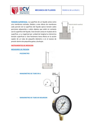 MECANICA DE FLUIDOS PEDRO B. DE LA CRUZ C.
TENSION SUPERFICIAL: La superficie de un líquido actúa como
una membrana estirada, Debido a este efecto de membrana
cada porción de la superficie del líquido ejerce tensión sobre
porciones adyacentes o sobre objetos que estén en contacto
con la superficie del líquido. Esta tensión actúa en el plano de la
superficie, y su magnitud por unidad de longitud se denomina
tensión superficial σ. Este fenómeno tiene efecto en la acción
capilar de un tubo de pequeño diámetro o en el exceso de
presión dentro de pequeñas gotas y burbujas.
INSTRUMENTOS DE MEDICION
MEDIDORES DE PRESION
- PIEZOMETRO
- MANOMETRO DE TUBO EN U
- MANOMETRO DE TUBO DE BOURDON
 