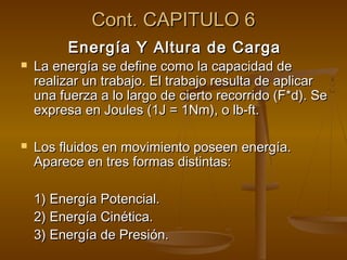 Cont. CAPITULO 6
         Energía Y Altura de Carga
   La energía se define como la capacidad de
    realizar un trabajo. El trabajo resulta de aplicar
    una fuerza a lo largo de cierto recorrido (F*d). Se
    expresa en Joules (1J = 1Nm), o lb-ft.

   Los fluidos en movimiento poseen energía.
    Aparece en tres formas distintas:

    1) Energía Potencial.
    2) Energía Cinética.
    3) Energía de Presión.
 