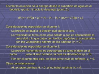 Escribir la ecuación de la energía desde la superficie de agua en el
  depósito (punto 1) hacia la descarga (punto 2):

          (P1/γ + V12/2g + z1) + HA – HL – HE = (p2/γ + V22/2g + z2)


Consideraciones especiales en el punto 1:
  - La presión es igual a la presión que ejerce el aire.
  - La velocidad se toma como cero debido a que es despreciable la
       velocidad a la que bajan de nivel los depósitos al compararlas
       con las velocidades adentro de las tuberías (V 1 = 0).
Consideraciones especiales en el punto 2:
  - La presión manométrica es cero porque se toma el dato en el
  punto        justo al salir del tubo, la cual es atmosférica (p 2 = 0).
   - Por ser el punto más bajo, se elige como nivel de refencia, z 2 = 0.
Otras consideraciones:
   - Al no haber bombas HA = 0, al no haber turbinas HE = 0.
 