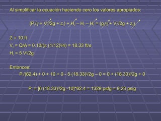 Al simplificar la ecuación haciendo cero los valores apropiados:

             (P1/γ + V12/2g + z1) + HA – HL – HE = (p2/γ + V22/2g + z2)


Z1 = 10 ft
V2 = Q/A = 0.10/(π (1/12)2/4) = 18.33 ft/s
HL = 5 V2/2g


Entonces:
    P1/(62.4) + 0 + 10 + 0 - 5 (18.33)2/2g – 0 = 0 + (18.33)2/2g + 0


             P1 = [6 (18.33)2/2g -10]*62.4 = 1329 psfg = 9.23 psig
 