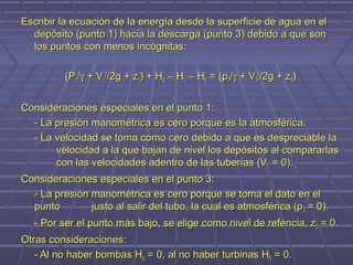 Escribir la ecuación de la energía desde la superficie de agua en el
  depósito (punto 1) hacia la descarga (punto 3) debido a que son
  los puntos con menos incógnitas:

          (P1/γ + V12/2g + z1) + HA – HL – HE = (p3/γ + V32/2g + z3)


Consideraciones especiales en el punto 1:
  - La presión manométrica es cero porque es la atmosférica.
  - La velocidad se toma como cero debido a que es despreciable la
       velocidad a la que bajan de nivel los depósitos al compararlas
       con las velocidades adentro de las tuberías (V 1 = 0).
Consideraciones especiales en el punto 3:
  - La presión manométrica es cero porque se toma el dato en el
  punto        justo al salir del tubo, la cual es atmosférica (p 3 = 0).
   - Por ser el punto más bajo, se elige como nivel de refencia, z 3 = 0.
Otras consideraciones:
   - Al no haber bombas HA = 0, al no haber turbinas HE = 0.
 
