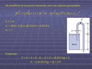 Al simplificar la ecuación haciendo cero los valores apropiados:

            (P1/γ + V12/2g + z1) + HA – HL – HE = (p3/γ + V32/2g + z3)


Z1 = 3 ft
V3 = Q/A = 2.8/(π (8/12)2/4) = 8.02 ft/s
HL = ?




Entonces:
                 0 + 0 + 3 + 0 - HL – 0 = 0 + (8.02)2/2g + 0
                          HL = [-(8.02)2/2g + 3] = 2 ft
 