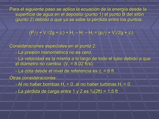 Para el siguiente paso se aplica la ecuación de la energía desde la
  superficie de agua en el depósito (punto 1) el punto B del sifón
  (punto 2) debido a que ya se sabe la pérdida entre los puntos:

         (P1/γ + V12/2g + z1) + HA – HL – HE = (p2/γ + V22/2g + z2)

Consideraciones especiales en el punto 2:
  - La presión manométrica no es cero.
  - La velocidad es la misma a lo largo de todo el tubo debido a que
  el diámetro no cambia. (V2 = 8.02 ft/s).
  - La cota desde el nivel de referencia es z2 = 6 ft
Otras consideraciones:
   - Al no haber bombas HA = 0, al no haber turbinas HE = 0.
   - La pérdida de carga entre 1 y 2 es ¾(2ft) = 1.5 ft
 
