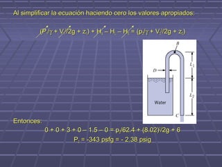 Al simplificar la ecuación haciendo cero los valores apropiados:

         (P1/γ + V12/2g + z1) + HA – HL – HE = (p2/γ + V22/2g + z2)




Entonces:
            0 + 0 + 3 + 0 – 1.5 – 0 = p2/62.4 + (8.02)2/2g + 6
                      P2 = -343 psfg = - 2.38 psig
 