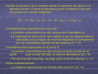 Escribir la ecuación de la energía desde la superficie de agua en el
  depósito (punto 1) hacia la descarga (punto 3) debido a que son
  los puntos con menos incógnitas:

          (P1/γ + V12/2g + z1) + HA – HL – HE = (p3/γ + V32/2g + z3)

Consideraciones especiales en el punto 1:
  - La presión manométrica es cero porque es la atmosférica.
  - La velocidad se toma como cero debido a que es despreciable la
       velocidad a la que bajan de nivel los depósitos al compararlas
       con las velocidades adentro de las tuberías (V 1 = 0).
Consideraciones especiales en el punto 3:
  - La presión manométrica es cero porque se toma el dato en el
  punto         justo al salir del tubo, la cual es atmosférica (p 3 = 0).
  - Por ser el punto más bajo, se elige como nivel de refencia, z 3 = 0.
Otras consideraciones:
   - La máquina desconocida se tomará solo como H y HL = 0.
 