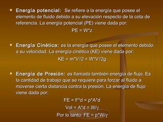    Energía potencial: Se refiere a la energía que posee el
    elemento de fluido debido a su elevación respecto de la cota de
    referencia. La energía potencial (PE) viene dada por:
                              PE = W*z

   Energía Cinética: es la energía que posee el elemento debido
    a su velocidad. La energía cinética (KE) viene dada por:
                       KE = m*V2/2 = W*V2/2g

   Energía de Presión: es llamada también energía de flujo. Es
    la cantidad de trabajo que se requiere para forzar al fluido a
    moverse cierta distancia contra la presión. La energía de flujo
    viene dada por:
                          FE = F*d = p*A*d
                           Vol = A*d = W/γ
                       Por lo tanto: FE = p*W/γ
 