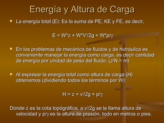 Energía y Altura de Carga
   La energía total (E): Es la suma de PE, KE y FE, es decir,

                    E = W*z + W*V2/2g + W*p/γ

   En los problemas de mecánica de fluidos y de hidráulica es
    conveniente manejar la energía como carga, es decir cantidad
    de energía por unidad de peso del fluido. (J/N = m)

   Al expresar la energía total como altura de carga (H)
    obtenemos (dividiendo todos los términos por W):

                         H = z + v2/2g + p/γ

Donde z es la cota topógráfica, a v2/2g se le llama altura de
  velocidad y p/γ es la altura de presión, todo en metros o pies.
 