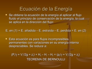 Ecuación de la Energía
   Se obtiene la ecuación de la energía al aplicar al flujo
    fluido el principio de conservación de la energía, la cual
    se aplica en la dirección del flujo:

E. en (1) + E. añadida – E. extraída – E. perdida = E. en (2)

   Esta ecuación es para flujos incompresibles,
    permanentes con variaciones en su energía interna
    despreciables. Se reduce a:

     (P1/γ + V12/2g + z1) + HA – HL – HE = (p2/γ + V22/2g + z2)
                  TEOREMA DE BERNOULLI
 