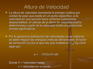 Altura de Velocidad
   La altura de velocidad representa la energía cinética por
    unidad de peso que existe en un punto específico, si la
    velocidad en una sección fuera uniforme (variaciones
    despreciables), el cálculo de la altura de velocidad podría
    determinarse a partir de la velocidad media sin producirse
    errores significativos.

   Por lo general la distribución de velocidades no es uniforme,
    se debe integrar las energías cinéticas diferenciales. El factor
    de corrección (α) por el que hay que multiplicar Vmedia2/2g viene
    dado por:

                        α=     1/A f (v/V)3 dA
                                  A

    Donde V = Velocidad media,
          v = velocidad en un punto.
 