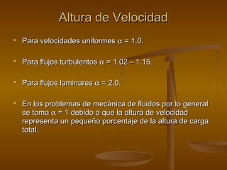 Altura de Velocidad
   Para velocidades uniformes α = 1.0.

   Para flujos turbulentos α = 1.02 – 1.15.

   Para flujos laminares α = 2.0.

   En los problemas de mecánica de fluidos por lo general
    se toma α = 1 debido a que la altura de velocidad
    representa un pequeño porcentaje de la altura de carga
    total.
 