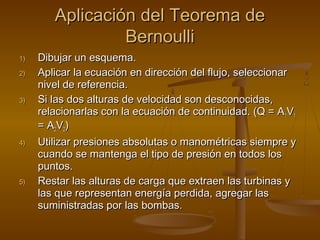 Aplicación del Teorema de
                 Bernoulli
1)   Dibujar un esquema.
2)   Aplicar la ecuación en dirección del flujo, seleccionar
     nivel de referencia.
3)   Si las dos alturas de velocidad son desconocidas,
     relacionarlas con la ecuación de continuidad. (Q = A1V1
     = A2V2)
4)   Utilizar presiones absolutas o manométricas siempre y
     cuando se mantenga el tipo de presión en todos los
     puntos.
5)   Restar las alturas de carga que extraen las turbinas y
     las que representan energía perdida, agregar las
     suministradas por las bombas.
 