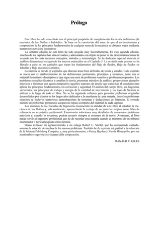 Prólogo
Este libro ha sido concebido con el principal propósito de complementar los textos ordinarios (de
mecánica de los fluidos e hidráulica. Se basa en la convicción del autor de que el esclarecimiento y
comprensión de los principios fundamentales de cualquier rama de la mecánica se obtienen mejor mediante
numerosos ejercicios ilustrativos.
La anterior edición de este libro ha sido acogida muy favorablemente. En esta segunda edición,
muchos de los capítulos han sido revisados y adicionados con objeto de poner al día determinados temas de
acuerdo con los más recientes conceptos, métodos y terminología. Se ha dedicado especial atención al
análisis dimensional recogiendo los nuevos materiales en el Capítulo 5. La revisión más extensa se ha
llevado a cabo en los capítulos que tratan los fundamentos del flujo de fluidos, flujo de fluidos en
tuberías y flujo en canales abiertos.
La materia se divide en capítulos que abarcan áreas bien definidas de teoría y estudio. Cada capítulo
se inicia con el establecimiento de las definiciones pertinentes, principios y teoremas, junto con el
material ilustrativo y descriptivo al que sigue una serie de problemas resueltos y problemas propuestos. Los
problemas resueltos ilustran y amplían la teoría, presentan métodos de análisis, proporcionan ejemplos
prácticos e iluminan con aguda perspectiva aquellos aspectos de detalle que capacitan al estudiante para
aplicar los principios fundamentales con corrección y seguridad. El análisis del cuerpo libre, los diagramas
vectoriales, los principios de trabajo y energía de la cantidad de movimiento y las leyes de Newton se
utilizan a lo largo de todo el libro. No se ha regateado esfuerzo para presentar problemas originales
desarrollados por el autor en los largos años dedicados a la enseñanza de .esta materia. Entre los problemas
resueltos se incluyen numerosas demostraciones de teoremas y deducciones de fórmulas. El elevado
número de problemas propuestos asegura un repaso completo del material de cada capítulo.
Los alumnos de las Escuelas de Ingeniería reconocerán la utilidad de este libro al estudiar la me-
cánica de los fluidos y, adicionalmente, aprovecharán la ventaja de su posterior empleo como libro de
referencia en su práctica profesional. Encontrarán soluciones muy detalladas de numerosos problemas
prácticos y, cuando lo necesiten, podrán recurrir siempre al resumen de la teoría. Asimismo, el libro
puede servir al ingeniero profesional que ha de recordar esta materia cuando es miembro de un tribunal
examinador o por cualesquiera otras razones.
Deseo expresar mi agradecimiento a mi colega Robert C. Stiefel, que ha comprobado cuidado-
samente la solución de muchos de los nuevos problemas. También he de expresar mi gratitud a la redacción
de la Schaum Publishing Company y, muy particularmente, a Henry Hayden y Nicola Miracapillo, por sus
inestimables sugerencias e inapreciable cooperación.
RANALD V. GILES
 