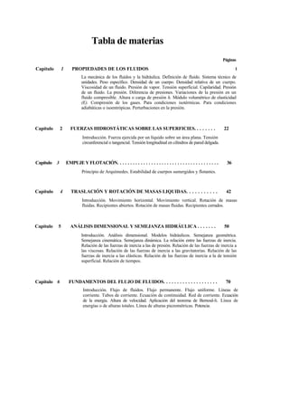 Tabla de materias
Capítulo 1 PROPIEDADES DE LOS FLUIDOS
La mecánica de los fluidos y la hidráulica. Definición de fluido. Sistema técnico de
unidades. Peso específico. Densidad de un cuerpo. Densidad relativa de un cuerpo.
Viscosidad de un fluido. Presión de vapor. Tensión superficial. Capilaridad. Presión
de un fluido. La presión. Diferencia de presiones. Variaciones de la presión en un
fluido compresible. Altura o carga de presión h. Módulo volumétrico de elasticidad
(E). Compresión de los gases. Para condiciones isotérmicas. Para condiciones
adiabáticas o isoentrópicas. Perturbaciones en la presión.
Capítulo 2 FUERZAS HIDROSTÁTICAS SOBRE LAS SUPERFICIES. . . . . . . . 22
Introducción. Fuerza ejercida por un líquido sobre un área plana. Tensión
circunferencial o tangencial. Tensión longitudinal en cilindros de pared delgada.
Capítulo 3 EMPUJE Y FLOTACIÓN. . . . . . . . . . . . . . . . . . . . . . . . . . . . . . . . . . . . . . . 36
Principio de Arquímedes. Estabilidad de cuerpos sumergidos y flotantes.
Capítulo 4 TRASLACIÓN Y ROTACIÓN DE MASAS LIQUIDAS. . . . . . . . . . . 42
Introducción. Movimiento horizontal. Movimiento vertical. Rotación de masas
fluidas. Recipientes abiertos. Rotación de masas fluidas. Recipientes cerrados.
Capítulo 5 ANÁLISIS DIMENSIONAL Y SEMEJANZA HIDRÁULICA . . . . . . . 50
Introducción. Análisis dimensional. Modelos hidráulicos. Semejanza geométrica.
Semejanza cinemática. Semejanza dinámica. La relación entre las fuerzas de inercia.
Relación de las fuerzas de inercia a las de presión. Relación de las fuerzas de inercia a
las viscosas. Relación de las fuerzas de inercia a las gravitatorias. Relación de las
fuerzas de inercia a las elásticas. Relación de las fuerzas de inercia a la de tensión
superficial. Relación de tiempos.
Capítulo 6 FUNDAMENTOS DEL FLUJO DE FLUIDOS. . . . . . . . . . . . . . . . . . . . 70
Introducción. Flujo de fluidos. Flujo permanente. Flujo uniforme. Líneas de
corriente. Tubos de corriente. Ecuación de continuidad. Red de corriente. Ecuación
de la energía. Altura de velocidad. Aplicación del teorema de Bernoul-li. Línea de
energías o de alturas totales. Línea de alturas piezométricas. Potencia.
Páginas
1
 