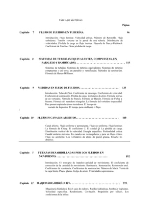 Capítulo 7 FLUJO DE FLUIDOS EN TUBERÍAS.
Introducción. Flujo laminar. Velocidad crítica. Número de Reynolds. Flujo
turbulento. Tensión cortante en la pared de una tubería. Distribución de
velocidades. Pérdida de carga en flujo laminar. Fórmula de Darcy-Weisbach.
Coeficiente de fricción. Otras pérdidas de carga.
Capítulo 8 SISTEMAS DE TUBERÍAS EQUIVALENTES, COMPUESTAS, EN
PARALELOYRAMIFICADAS. . . . . . . . . . . . . . . . . . . . . . . . . . . . . . . . . . . 115
Sistemas de tubejías. Sistemas de tuberías equivalentes. Sistemas de tuberías
compuestas o en serie, en paralelo y ramificadas. Métodos de resolución.
Fórmula de Hazen-Williams.
Capítulo 9 MEDIDAS EN FLUJO DE FLUIDOS. . . . . . . . . . . . . . . . . . . . . . . . . . . . 133
Introducción. Tubo de Pitot. Coeficiente de descarga. Coeficiente de velocidad.
Coeficiente de contracción. Pérdida de carga. Vertederos de aforo. Fórmula teórica
de un vertedero. Fórmula de Francis. Fórmula de Banzin. Fórmula de Fteley y
Stearns. Fórmula del vertedero triangular. La fórmula del vertedero trapezoidal.
Para presas empleadas como vertederos. E! tiempo de
vaciado de depósitos. El tiempo para establecer el flujo.

Capítulo 10 FLUJO EN CANALES ABIERTOS. . . . . . . . . . . . . . . . . . . . . . . . . . . . . . 160
Canal abierto. Flujo uniforme y permanente. Flujo no uniforme. Flujo laminar.
La fórmula de Chezy. El coeficiente C. El caudal Q. La pérdida de carga.
Distribución vertical de la velocidad. Energía específica. Profundidad crítica.
Caudal unitario máximo. En canales no rectangulares y para un flujo critico.
Flujo no uniforme. Los vertederos de aforo de pared gruesa. Resalto hi-
dráulico.
Capítulo // FUERZAS DESARROLLADAS POR LOS FLUIDOS EN
MOVIMIENTO. . . . . . . . . . . . . . . . . . . . . . . . . . . . . . . . . . . . . . . . .
Introducción. El principio de impulso-caníidad de movimiento. El coeficiente de
corrección de la cantidad de movimiento. Resistencia. Sustentación. Resistencia total.
Coeficientes de resistencia. Coeficientes de sustentación. Número de Mach. Teoría de
la capa límite. Placas planas. Golpe de ariete. Velocidades supersónicas.
Capítulo 12 MAQUINARIA HIDRÁULICA. . . . . . . . . . . . . . . . . . . . . . . . . . . . . . . . . . . 225
Maquinaria hidráulica. En el caso de rodetes. Ruedas hidráulicas, bombas y soplantes.
Velocidad específica. Rendimiento. Cavitación. Propulsión por hélices. Los
coeficientes de la hélice.
TABLA DE MATERIAS
Páginas
96
192
 