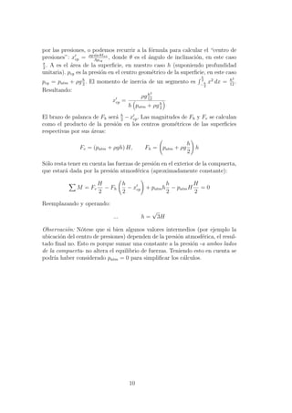 por las presiones, o podemos recurrir a la f´ormula para calcular el “centro de
presiones”: xcp = ρg sin θIxx
Apcg
, donde θ es el ´angulo de inclinaci´on, en este caso
π
2
. A es el ´area de la superﬁcie, en nuestro caso h (suponiendo profundidad
unitaria). pcg es la presi´on en el centro geom´etrico de la superﬁcie, en este caso
pcg = patm + ρgh
2
. El momento de inercia de un segmento es
h
2
− h
2
x2
dx = h3
12
.
Resultando:
xcp =
ρgh3
12
h patm + ρgh
2
El brazo de palanca de Fh ser´a h
2
−xcp. Las magnitudes de Fh y Fv se calculan
como el producto de la presi´on en los centros geom´etricos de las superﬁcies
respectivas por sus ´areas:
Fv = (patm + ρgh) H, Fh = patm + ρg
h
2
h
S´olo resta tener en cuenta las fuerzas de presi´on en el exterior de la compuerta,
que estar´a dada por la presi´on atmosf´erica (aproximadamente constante):
M = Fv
H
2
− Fh
h
2
− xcp + patmh
h
2
− patmH
H
2
= 0
Reemplazando y operando:
... h =
√
3H
Observaci´on: N´otese que si bien algunos valores intermedios (por ejemplo la
ubicaci´on del centro de presiones) dependen de la presi´on atmosf´erica, el resul-
tado ﬁnal no. Esto es porque sumar una constante a la presi´on -a ambos lados
de la compuerta- no altera el equilibrio de fuerzas. Teniendo esto en cuenta se
podr´ıa haber considerado patm = 0 para simpliﬁcar los c´alculos.
10
 