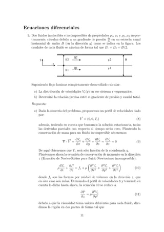 Ecuaciones diferenciales
1. Dos ﬂuidos inmiscibles e incompresibles de propiedades ρ1, µ1 y ρ2, µ2 respec-
tivamente, circulan debido a un gradiente de presi´on dp
dz
en un estrecho canal
horizontal de ancho B (en la direcci´on y) como se indica en la ﬁgura. Los
caudales de cada ﬂuido se ajustan de forma tal que B1 = B2 = B/2.
Q2
Q1
z
y
B1
B2 µ2
µ1
B
Suponiendo ﬂujo laminar completamente desarrollado calcular:
a) La distribuci´on de velocidades Vz(y) en ese sistema y esquematice.
b) Determine la relaci´on precisa entre el gradiente de presi´on y caudal total.
Respuesta:
a) Dada la simetr´ıa del problema, proponemos un perﬁl de velocidades dado
por:
−→
V = (0, 0, Vz) (8)
adem´as, teniendo en cuenta que buscamos la soluci´on estacionaria, todas
las derivadas parciales con respecto al tiempo ser´an cero. Plantendo la
conservaci´on de masa para un ﬂuido incompresible obtenemos:
·
−→
V =
∂Vx
∂x
+
∂Vy
∂y
+
∂Vz
∂z
=
∂Vz
∂z
= 0 (9)
De aqu´ı obtenemos que Vz ser´a s´olo funci´on de la coordenada y.
Planteamos ahora la ecuaci´on de conservaci´on de momento en la direcci´on
z (Ecuaci´on de Navier-Stokes para ﬂuido Newtoniano incompresible):
ρ
dVz
dt
+
∂P
∂z
= fz + µ
∂2
Vz
∂x2
+
∂2
Vz
∂y2
+
∂2
Vz
∂z2
(10)
donde fz son las fuerzas por unidad de volumen en la direcci´on z, que
en este caso son nulas. Utilizando el perﬁl de velocidades 8 y teniendo en
cuenta lo dicho hasta ahora, la ecuaci´on 10 se reduce a
∂P
∂z
= µ
∂2
Vz
∂y2
(11)
debido a que la viscosidad toma valores diferentes para cada ﬂuido, divi-
dimos la regi´on en dos partes de forma tal que
11
 