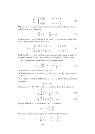 ∂P
∂z
=



µ1
∂2Vz
∂y2 −B
2
≤ y ≤ 0
µ2
∂2Vz
∂y2 0 ≤ y ≤ B
2
(12)
Al plantear la ecuaci´on de conservaci´on de momento en la direcci´on x e
y obtenemos respectivamente:
∂P
∂x
= 0,
∂P
∂y
= −ρg (13)
de esta manera, integrando las ecuaciones 12 obtenemos una expresi´on
para el perﬁl de velocidades dado por:
Vz(y) =



1
2µ1
∂P
∂z
y2
+ b1y + c1 −B
2
≤ y ≤ 0
1
2µ2
∂P
∂z
y2
+ b2y + c2 0 ≤ y ≤ B
2
(14)
donde b1, b2, c1, c2 son constantes que debemos determinar a partir de
las condiciones de borde. Las condiciones de borde del problema son:
1) La condici´on de no deslizamiento en las paredes i.e.
Vz −
B
2
= 0, Vz
B
2
= 0 (15)
2) Continuidad de la velocidad en y = 0
3) Continuidad de la tensi´on en y = 0, es decir, µ∂Vz
∂y
es continuo en
y = 0.
De la segunda condici´on obtenemos c1 = c2 = C. De la ´ultima condici´on
obtenemos:
µ1b1 = µ2b2
Si llamamos β = µ1
µ2
y D = 1
µ1
∂P
∂z
las ecuaciones 15 se transforman en
D
2
B
2
2
+ b1
B
2
+ C = 0 (16)
β
D
2
B
2
2
+ βb1
B
2
+ C = 0 (17)
Multipicando 16 por β y sum´andola a 17 obtenemos
C = −
β
β + 1
DB2
4
Asi mismo, multipicando 16 por β y rest´andole 17 obtenemos
b1 =
C
B
β − 1
β
= −
β − 1
β + 1
DB
4
12
 