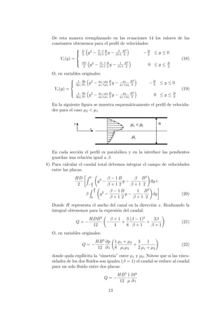 De esta manera reemplazando en las ecuaciones 14 los valores de las
constantes obtenemos para el perﬁl de velocidades:
Vz(y) =



D
2
y2
− β−1
β+1
B
2
y − β
β+1
B2
2
−B
2
≤ y ≤ 0
βD
2
y2
− β−1
β+1
B
2
y − 1
β+1
B2
2
0 ≤ y ≤ B
2
(18)
O, en variables originales:
Vz(y) =



1
2µ1
∂p
∂z
y2
− µ1−µ2
µ1+µ2
B
2
y − µ1
µ1+µ2
B2
2
−B
2
≤ y ≤ 0
1
2µ2
∂p
∂z
y2
− µ1−µ2
µ2+µ1
B
2
y − µ2
µ1+µ2
B2
2
0 ≤ y ≤ B
2
(19)
En la siguiente ﬁgura se muestra esquem´aticamente el perﬁl de velocida-
des para el caso µ2 < µ1
z
y B
1µ
12 µµ <
En cada secci´on el perﬁl es parab´olico y en la interface las pendientes
guardan una relaci´on igual a β.
b) Para calcular el caudal total debemos integrar el campo de velocidades
entre las placas:
HD
2
0
− B
2
y2
−
β − 1
β + 1
B
2
y −
β
β + 1
B2
2
dy+
β
B
2
0
y2
−
β − 1
β + 1
B
2
y −
1
β + 1
B2
2
dy (20)
Donde H representa el ancho del canal en la direcci´on x. Realizando la
integral obtenemos para la expresi´on del caudal:
Q = −
HDB3
12
−
β + 1
4
+
3
8
(β − 1)2
β + 1
+
3β
β + 1
(21)
O, en variables originales:
Q = −
HB3
12
∂p
∂z
1
8
µ1 + µ2
µ1µ2
+
3
2
1
µ1 + µ2
(22)
donde quda expll´ıcita la “simetr´ıa” entre µ1 y µ2. N´otese que si las visco-
sidades de los dos ﬂuidos son iguales (β = 1) el caudal se reduce al caudal
para un solo ﬂuido entre dos placas:
Q = −
HB3
12
1
µ
∂P
∂z
13
 