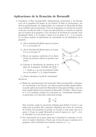 Aplicaciones de la Ecuaci´on de Bernoulli
1. Considerar el ﬂujo incompresible, bidimensional, estacionario y sin fricci´on
cerca de la garganta del pasaje de un Venturi. El ﬂujo es irrotacional y los
efectos gravitacionales son despreciables. La constante de Bernoulli del ﬂujo
es p0 (medida como una presi´on). Cerca de la garganta el contorno de la pared
es un arco circular de radio a. Como una aproximaci´on, se acuerda en suponer
que en el plano de la garganta 1-3 la curvatura de las l´ıneas de corriente var´ıa
linealmente desde 1
a
en el punto 1 hasta 0 en el punto 2 (y −1
a
en el punto
3). Se desea analizar la distribuci´on de velocidades en los alrededores de la
garganta.
a) ¿Es la velocidad del ﬂuido mayor en el pun-
to 1 o en el punto 2?
b) ¿Es la velocidad del ﬂuido mayor en el pun-
to 2 o en el punto 4?
c) Hacer un esquema cualitativo de la distri-
buci´on de presiones (l´ıneas de presi´on cons-
tante).
d) Calcular la distribuci´on de presiones en el
plano de la garganta. Veriﬁque que p0−p2
p0−p1
=
e− b
a , donde p1 y p2 son las presiones est´ati-
cas en los puntos 1 y 2, respectivamente.
e) ¿C´omo calcular´ıa el perﬁl de velocidades?
a
1
2b 2
3
4
Respuesta:
a) Dadas las aproximaciones del enunciado (ﬂujo incompresible, estaciona-
rio, irrotacional y sin fricci´on, con efectos gravitacionales despreciables),
se puede aplicar la ecuaci´on de Bernoulli en todo punto del ﬂujo, y por eso
tiene sentido hablar de la constante de Bernoulli “del ﬂujo”. Entre el pun-
to 1 y el 2 podemos utilizar las ecuaciones en “coordenadas naturales”,
en particular en la direcci´on transversal al ﬂujo:
∂p
∂n
= ρ
v2
R
Esta ecuaci´on, seg´un la convenci´on utilizada para deﬁnir el versor n, nos
indica que la presi´on debe aumentar alej´andose del centro de curvatura
de la l´ınea. En particular la presi´on en el punto 2 ser´a mayor que en el
punto 1. Como se cumple Bernoulli en todo el espacio (p + 1
2
ρv2
= cte),
la velocidad en 2 ser´a menor que en 1.
b) Por conservaci´on de la masa, dado que la densidad es constante, se con-
serva el caudal volum´etrico. Puesto que el ´area de paso es m´ınima en la
garganta, all´ı la velocidad ser´a m´axima, entonces v2 > v4.
15
 