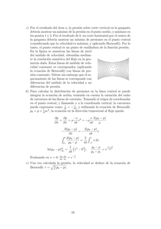c) Por el resultado del item a, la presi´on sobre corte vertical en la garganta
deber´ıa mostrar un m´aximo de la presi´on en el punto medio, y m´ınimos en
los puntos 1 y 3. Por el resultado de b, un corte horizontal por el centro de
la garganta deber´ıa mostrar un m´ınimo de presiones en el punto central
(considerando que la velocidad es m´axima, y aplicando Bernoulli). Por lo
tanto, el punto central es un punto de ensilladura de la funci´on presi´on.
En la ﬁgura se muestran las l´ıneas de nivel
del m´odulo de velocidad, obtenidas median-
te la resoluci´on num´erica del ﬂujo en la geo-
metr´ıa dada. Estas l´ıneas de m´odulo de velo-
cidad constante se corresponden (aplicando
la ecuaci´on de Bernoulli) con l´ıneas de pre-
si´on constante. N´otese sin embargo que el es-
paciamiento de las l´ıneas se corresponde con
diferencias del m´odulo de la velocidad y no
diferencias de presi´on.
d) Para calcular la distribuci´on de presiones en la l´ınea central se puede
integrar la ecuaci´on de arriba, teniendo en cuenta la variaci´on del radio
de curvatura de las l´ıneas de corriente. Tomando el origen de coordenadas
en el punto central, y llamando x a la coordenada vertical, la curvatura
puede expresarse como: 1
R
= − x
ab
, y utilizando la ecuaci´on de Bernoulli:
p0 = p + 1
2
ρv2
, la ecuaci´on en la direcci´on transversal al ﬂujo queda:
∂p
∂n
=
∂p
∂x
= ρ
−x
ab
v2
= −ρ
x
ab
2(p0 − p)
ρ
−
∂(p0 − p)
∂x
= −
2(p0 − p)
ab
x
p
p1
d(p0 − p)
p0 − p
=
2
ab
x
−b
x dx
ln(p0 − p)|p
p1
=
1
ab
x2
− b2
,
p0 − p
p0 − p1
= e
x2−b2
ab
Evaluando en x = 0: p0−p2
p0−p1
= e− b
a
e) Una vez calculada la presi´on, la velocidad se deduce de la ecuaci´on de
Bernoulli: v = 2
ρ
(p0 − p).
16
 