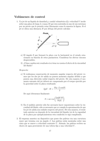Vol´umenes de control
1. Un jet de un l´ıquido de densidad ρ, caudal volum´etrico Q y velocidad V incide
sobre una placa de largo L y masa M que esta sostenida en uno de sus extremos
por un pivote que le permite rotar libremente como lo muestra la ﬁgura. Si el
jet se ubica una distancia H por debajo del pivote calcular:
0000000000000000000000000000000000
00000000000000000000000000000000000000000000000000000000000000000000
00000000000000000000000000000000000000000000000000000000000000000000
00000000000000000000000000000000000000000000000000000000000000000000
00000000000000000000000000000000000000000000000000000000000000000000
00000000000000000000000000000000000000000000000000000000000000000000
00000000000000000000000000000000000000000000000000000000000000000000
00000000000000000000000000000000000000000000000000000000000000000000
00000000000000000000000000000000000000000000000000000000000000000000
0000000000000000000000000000000000
0000000000000000000000000000000000
0000000000000000000000000000000000
0000000000000000000000000000000000
0000000000000000000000000000000000
0000000000000000000000000000000000
0000000000000000000000000000000000
0000000000000000000000000000000000
0000000000000000000000000000000000
00000000000000000000000000000000000000000000000000000000000000000000
0000000000000000000000000000000000
0000000000000000000000000000000000
0000000000000000000000000000000000
0000000000000000000000000000000000
0000000000000000000000000000000000
0000000000000000000000000000000000
Pivote
QVρ
Hθ
L
a) El ´angulo θ que formar´a la placa con la horizontal en el estado esta-
cionario en funci´on de estos par´ametros. Considerar los efectos viscosos
despreciables.
b) ¿C´omo cambia este resultado si se tiene en cuenta el efecto de la viscosidad
del ﬂuido?
Respuesta:
a) Si realizamos conservaci´on de momento angular respecto del pivote ve-
mos que los dos jet de salida no poseen momento angular debido a que
poseen una direcci´on radial respecto del pivote. De esta manera el mo-
mento entrante del jet deber´a ser compensado por el torque ejercido por
la gravedad sobre la placa resultando:
QρV · H =
Mg · L cos(θ)
2
De aqu´ı obtenemos ﬁnalmente
θ = arc cos
2ρQV H
MgL
b) En el an´alisis anterior s´olo fue necesario hacer suposiciones sobre la vis-
cosidad del ﬂuido, s´olo es necesario que se cumpla la aproximaci´on de que
los jet de salida son radiales respecto del pivote. De esta manera, el resul-
tado anterior no depende de la viscosidad del l´ıquido (ni de la rugosidad
de la placa por ejemplo)mientras esta condici´on se siga cumpliendo.
2. El esquema muestra un dispositivo que posee dos paletas con una curvatura
suave que termina con un ´angulo β. Las paletas est´an montadas sobre una
cinta que se mueve a velocidad constante U. Adem´as, las paletas reciben un
chorro de agua proveniente de una tobera ﬁja a una velocidad V .
17
 