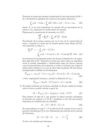 Teniendo en cuenta que estamos considerando el caso estacionario (d/dt =
0) y dividiendo la superﬁcie de control en dos partes obtenemos:
S1
ρ (V − U) ds =
S2
ρ
−→
V2 · −→n ds = ρ (V − U) A1 = ˙min (23)
donde A1 es un ´area equivalente de entrada del jet proveniente de la
tobera y ˙min representa el caudal m´asico de entrada.
Planteamos la conservaci´on de momento en el VC :
d
−→
K
dt
=
−→
F −
∂Ω
ρ
−→
V
−→
V · −→n dΓ
Porcediendo de la misma manera que en el caso de la conservaci´on de
masa y teniendo en cuenta que la normal apunta hacia afuera del VC,
esta expresi´on se reduce a:
−→
F = −
S1
ρ (V − U)2
ds +
S2
ρ ((V − U) cos βˆx + (V − U) sin βˆy)
−→
V2 · −→n ds (24)
La sumatoria de la izquierda incluye las fuerzas volum´etricas y de super-
ﬁcie aplicadas al VC. Teniendo en cuenta que sobre todas sus superﬁcies
actua la presi´on atmosf´erica y despreciando tanto los efectos viscosos
como los gravitatorios esta sumatoria se reduce a la fuerza que realiza la
paleta sobre el ﬂuido (y a su vez la cinta sobre la paleta). De esta forma,
reemplazando lo hallado en 23 obtenemos:
−→
F paleta = − ˙min (V − U) ˆx + ˙min ((V − U) cos βˆx + (V − U) sin βˆy)
(25)
o bien, reagrupando t´erminos y usando la deﬁnici´on de ˙min :
−→
F paleta = A1ρ (V − U)2
((cos β − 1) ˆx + sin βˆy) (26)
b) El trabajo realizado por la fuerza calculada en 26 por unidad de tiempo
sobre la cinta se puede calcular a partir de:
W =
−→
F paleta · U ˆx = A1ρ(cos β − 1) (V − U)2
U (27)
Para obtener el valor de U que produce la mayor potencia calculamos
la derivada con respecto a U de W e igualamos a cero. De esta manera
obtenemos la condici´on para la velocidad:
(V − U)2
− 2U (V − U) = 0 (28)
De aqui podemos ver que V = U es soluci´on de 28, aunque en este caso la
potencia calculada por 27 es cero. Eliminando esta soluci´on de la ecuaci´on
28 obtenemos:
(V − U) − 2U = 0 i.e. U =
V
3
(29)
Y esta es la soluci´on que buscamos.
19
 