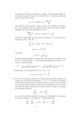 de referencia estaba en la posici´on x. Adem´as, el campo Lagrangiano de
velocidades se puede obtener de la funci´on Φ(x, t), tomando su derivada
parcial respecto del tiempo:
V (x, t) = v(Φ(x, t), t) =
∂Φ(x, t)
∂t
para nuestro caso particular, todas las l´ıneas son radiales y equivalen-
tes, en el sentido en que la velocidad cambia s´olo con el radio, podemos
simpliﬁcar el c´alculo restringi´endonos al eje x:
∂Φ(x, t)
∂t
= V (x, t) = v(Φ(x, t), t) =
1
Φ
de donde, considerando que al tiempo de referencia t = 0, la part´ıcula se
encuentra en Φ0 = Φ(x, 0) = x:
Φ
Φ0
wdw =
t
0
dt ⇒ Φ2
− Φ2
0 = 2t
Φ(x, t) =
√
x2 + 2t
derivando:
V (x, t) =
1
√
x2 + 2t
Si quisi´eramos generalizar este resultado -obtenido para una part´ıcula en
el eje x- a todo el espacio, “x” debe ser interpretado como el radio, y “V ”
como la velocidad radial:
Vx =
x
√
x2 + y2
√
x2 + y2 + 2t
, Vy =
y
√
x2 + y2
√
x2 + y2 + 2t
, Vz = 0
c) Sustituendo en la expresi´on de C(x, y, z), a t = 0:
C(σ, 0, 0) = C0e−σ2/σ2
=
C0
e
d) La ley de decaimiento radiactivo es v´alida para cada punto material, de
manera que derivando la expresi´on C = Cie−t/λ
se obtiene la derivada
material de la concentraci´on del contaminante. La tasa de variaci´on medi-
da por el sensor ﬁjo al espacio representa la derivada parcial con respecto
al tiempo del campo Euleriano de concentraciones. Usando la expresi´on
de la derivada material:
DC
Dt
= v · C +
∂C
∂t
se conocen la derivada material, el campo de velocidades, y el gradiente
del campo euleriano en el instante t = 0. Despejando ∂C
∂t
:
∂C
∂t
=
DC
Dt
− v · C =
−Ci
λ
e−t/λ
−
1
σ
∂C
∂x
2
 