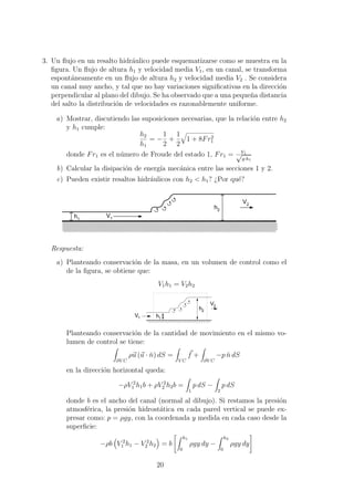 3. Un ﬂujo en un resalto hidr´aulico puede esquematizarse como se muestra en la
ﬁgura. Un ﬂujo de altura h1 y velocidad media V1, en un canal, se transforma
espont´aneamente en un ﬂujo de altura h2 y velocidad media V2 . Se considera
un canal muy ancho, y tal que no hay variaciones signiﬁcativas en la direcci´on
perpendicular al plano del dibujo. Se ha observado que a una peque˜na distancia
del salto la distribuci´on de velocidades es razonablemente uniforme.
a) Mostrar, discutiendo las suposiciones necesarias, que la relaci´on entre h2
y h1 cumple:
h2
h1
= −
1
2
+
1
2
1 + 8Fr2
1
donde Fr1 es el n´umero de Froude del estado 1, Fr1 = V1√
g·h1
b) Calcular la disipaci´on de energ´ıa mec´anica entre las secciones 1 y 2.
c) Pueden existir resaltos hidr´aulicos con h2 < h1? ¿Por qu´e?
000000000000000000000000000000000000000000000000000000000000000000000000000000000000000000000000000000000000000000000000000000000000000000000000000000000000000000000000000000000000000000000000000000000000000000000000000000000000
000000000000000000000000000000000000000000000000000000000000000000000000000000000000000000000000000000000000000000000000000000000000000000000000000000000000000000000000000000000000000000000000000000000000000000000000000000000000
000000000000000000000000000000000000000000000000000000000000000000000000000000000000000000000000000000000000000000000000000000000000000000000000000000000000000000000000000000000000000000000000000000000000000000000000000000000000
h1
V1
h2
V2
Respuesta:
a) Planteando conservaci´on de la masa, en un volumen de control como el
de la ﬁgura, se obtiene que:
V1h1 = V2h2
h1
V1
V2
h2
Planteando conservaci´on de la cantidad de movimiento en el mismo vo-
lumen de control se tiene:
∂V C
ρu (u · ˘n) dS =
V C
f +
∂V C
−p ˘n dS
en la direcci´on horizontal queda:
−ρV 2
1 h1b + ρV 2
2 h2b =
1
p dS −
2
p dS
donde b es el ancho del canal (normal al dibujo). Si restamos la presi´on
atmosf´erica, la presi´on hidrost´atica en cada pared vertical se puede ex-
presar como: p = ρgy, con la coordenada y medida en cada caso desde la
superﬁcie:
−ρb V 2
1 h1 − V 2
2 h2 = b
h1
0
ρgy dy −
h2
0
ρgy dy
20
 