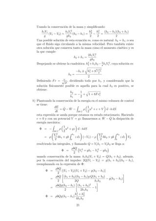Usando la conservaci´on de la masa y simpliﬁcando:
h1V1
g
(V1 − V2) =
h1V 2
1
gh2
(h2 − h1) =
h2
2
2
−
h2
1
2
=
(h2 − h1)(h2 + h1)
2
Una posible soluci´on de esta ecuaci´on es, como es natural: h2 = h1, o sea
que el ﬂuido siga circulando a la misma velocidad. Pero tambi´en existe
otra soluci´on que conserva tanto la masa como el momento cin´etico y es
la que cumple:
h2 + h1 =
2h1V 2
1
gh2
Despejando se obtiene la cuadr´atica: h2
2 +h1h2 − 2
g
h1V 2
1 , cuya soluci´on es:
h2 =
−h1 ± h2
1 + 8
h1V 2
1
g
2
Deﬁniendo Fr = V√
gh
, dividiendo todo por h1, y considerando que la
soluci´on f´ısicamente posible es aquella para la cual h2 es positivo, se
obtiene:
h2
h1
= −
1
2
+ 1 + 8Fr2
1
b) Planteando la conservaci´on de la energ´ıa en el mismo volumen de control
se tiene:
dE
dt
= ˙Q − ˙W −
∂V C
ρ
1
2
u2
+ e + V u · ˘n dS
esta expresi´on se anula porque estamos en estado estacionario. Haciendo
e = 0 y con un potencial V = gz llamaremos a: ˙W − ˙Q la disipaci´on de
energ´ıa mec´anica:
Φ = −
∂V C
ρ
1
2
u2
+ gz u · ˘ndS
= ρ
V 2
1
2
bh1 + gb
h1
0
z dz (−V1) − ρ
V 2
2
2
bh2 + gb
h2
0
z dz V2
resolviendo las integrales, y llamando Q = V1h1 = V2h2 se llega a:
Φ =
ρbQ
2
V 2
1 + gh1 − V 2
2 − gh2
usando conservaci´on de la masa: h1h2(V1 + V2) = Q(h1 + h2), adem´as,
por la conservaci´on del impulso: 2Q(V1 − V2) = g(h1 + h2)(h2 − h1),
reemplazando en la expresi´on de Φ:
Φ =
ρbQ
2
[(V1 − V2)(V1 + V2) − g(h2 − h1)]
=
ρbQ
2
(h1 + h2)(h2 − h1)g
2Q
Q(h1 + h2)
h1h2
− g(h2 − h1)
=
ρbQg(h2 − h1)
2
(h1 + h2)2
2h1h2
− 1
Φ = ρbQg(h2 − h1)
h2
1 + h2
2
4h1h2
21
 