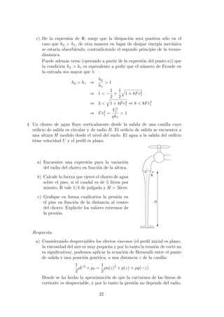 c) De la expresi´on de Φ, surge que la disipaci´on ser´a positiva s´olo en el
caso que h2 > h1, de otra manera en lugar de disipar energ´ıa mec´anica
se estar´ıa absorbiendo, contradiciendo el segundo principio de la termo-
din´amica.
Puede adem´as verse (operando a partir de la expresi´on del punto a)) que
la condici´on h2 > h1 es equivalente a pedir que el n´umero de Froude en
la entrada sea mayor que 1:
h2 > h1 ⇒
h2
h1
> 1
⇒ 1 < −
1
2
+
1
2
1 + 8Fr2
1
⇒ 3 < 1 + 8Fr2
1 ⇒ 8 < 8Fr2
1
⇒ Fr2
1 =
V 2
1
gh1
> 1
4. Un chorro de agua ﬂuye verticalmente desde la salida de una canilla cuyo
oriﬁcio de salida es circular y de radio R. El oriﬁcio de salida se encuentra a
una altura H medido desde el nivel del suelo. El agua a la salida del oriﬁcio
tiene velocidad U y el perﬁl es plano.
a) Encuentre una expresi´on para la variaci´on
del radio del chorro en funci´on de la altura.
b) Calcule la fuerza que ejerce el chorro de agua
sobre el piso, si el caudal es de 5 litros por
minuto, R vale 1/4 de pulgada y H = 50cm.
c) Graﬁque en forma cualitativa la presi´on en
el piso en funci´on de la distancia al centro
del chorro. Explicite los valores extremos de
la presi´on.
R
H
Respuesta:
a) Considerando despreciables los efectos viscosos (el perﬁl inicial es plano,
la viscosidad del aire es muy peque˜na y por lo tanto la tensi´on de corte no
es signiﬁcativa), podemos aplicar la ecuaci´on de Bernoulli entre el punto
de salida y una posici´on gen´erica, a una distancia z de la canilla:
1
2
ρU2
+ p0 =
1
2
ρu(z)2
+ p(z) + ρg(−z)
Donde se ha hecho la aproximaci´on de que la curvatura de las l´ıneas de
corriente es despreciable, y por lo tanto la presi´on no depende del radio,
22
 