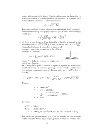 siendo s´olo funci´on de la altura. Considerando adem´as que la presi´on en
la superﬁcie del es la presi´on atmosf´erica (constante), la expresi´on para
la velocidad en funci´on de la altura se reduce a:
u(z) = U2 + 2gz
Por conservaci´on de la masa, el caudal (velocidad por ´area) a cualquier
altura es el mismo: Q = u(z)A(z) = u(z)πr(z)2
= UπR2
Eliminando u(z)
se obtiene:
r =
U R2
√
U2 + 2gz
= R 1 +
2gz
U2
− 1
4
b) Al llegar a una distancia H de la canilla, el l´ıquido se mover´a a una
velocidad u(H) =
√
U2 + 2gH, y el ´area del chorro ser´a: A(z) = UπR2
u(H)
.
Tomando el volumen de control de la ﬁgura y cal-
culando el balance de momento en la direcci´on ver-
tical (y), se tiene que:
0 = −
SC
ρuy(u · ˘n)dS + F = 0
donde F es la fuerza ejercida por el piso sobre el
chorro para frenarlo.
De la integral s´olo queda la parte de la superﬁcie superior por donde ingre-
sa el ﬂuido (el ﬂujo de momento que escapa por los costados consideramos
que no tiene componente vertical). En esa parte: uy = −u(H), u · ˘n =
−u(H):
F = ρu(H)2
A(H) = ρ U2
+ 2gH
πR2
U
√
U2 + 2gH
= ρπR2
U U2 + 2gH
Usando:
ρ = 1000kg/m3
R = 1/4 = 0,00635m
U =
Q
πR2
=
5 × 10−3
m3
/60s
π0,006352m2
= 0,658m/s
H = 0,5m
Se obtiene:
u(H) = 3,2m/s
A(H) = 26,05 × 10−6
m2
F = 1000kg/m3
3,22
m2
/s2
26,05 × 10−6
m2
= 0,267N = 27,2g
c) Las part´ıculas que descienden por el eje de simetr´ıa se van frenando
asint´oticamente. Nunca llegan al piso, porque la velocidad tiende a cero.
23
 