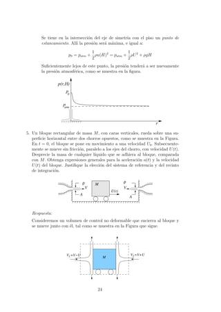 Se tiene en la intersecci´on del eje de simetr´ıa con el piso un punto de
estancamiento. All´ı la presi´on ser´a m´axima, e igual a:
p0 = patm +
1
2
ρu(H)2
= patm +
1
2
ρU2
+ ρgH
Suﬁcientemente lejos de este punto, la presi´on tender´a a ser nuevamente
la presi´on atmosf´erica, como se muestra en la ﬁgura.
r
p(r,H)
atm
p
0
p
5. Un bloque rectangular de masa M, con caras verticales, rueda sobre una su-
perﬁcie horizontal entre dos chorros opuestos, como se muestra en la Figura.
En t = 0, el bloque se pone en movimiento a una velocidad U0. Subsecuente-
mente se mueve sin fricci´on, paralelo a los ejes del chorro, con velocidad U(t).
Desprecie la masa de cualquier l´ıquido que se adhiera al bloque, comparada
con M. Obtenga expresiones generales para la aceleraci´on a(t) y la velocidad
U(t) del bloque. Justiﬁque la elecci´on del sistema de referencia y del recinto
de integraci´on.
A
ρ
V
ρ
V
A
U(t)
M
Respuesta:
Consideremos un volumen de control no deformable que encierra al bloque y
se mueve junto con ´el, tal como se muestra en la Figura que sigue.
V1 =V−U =V+UV2M
24
 