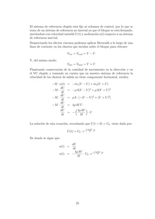 El sistema de referencia elegido est´a ﬁjo al volumen de control, por lo que se
trata de un sistema de referencia no inercial ya que el bloque se est´a frenando,
movi´endose con velocidad variable U(t) y aceleraci´on a(t) respecto a un sistema
de referencia inercial.
Despreciando los efectos viscosos podemos aplicar Bernoulli a lo largo de una
l´ınea de corriente en los chorros que inciden sobre el bloque para obtener:
V1in = V1out = V − U
Y, del mismo modo:
V2in = V2out = V + U
Planteando conservaci´on de la cantidad de movimiento en la direcci´on x en
el VC elegido y teniendo en cuenta que en nuestro sistema de referencia la
velocidad de los chorros de salida no tiene componente horizontal, resulta:
−M · a(t) = − ˙m1(V − U) + ˙m2(V + U)
−M ·
dU
dt
= −ρA(V − U)2
+ ρA(V + U)2
−M ·
dU
dt
= ρA · [−(V − U)2
+ (V + U)2
]
−M ·
dU
dt
= 4ρAV U
dU
dt
= −
4ρAV
M
· U
La soluci´on de esta ecuaci´on, recordando que U(t = 0) = U0, viene dada por:
U(t) = U0 · e−(4ρAV
M
·)t
De donde se sigue que:
a(t) =
dU
dt
a(t) = −
4ρAV
M
· U0 · e−(4ρAV
M
·)t
25
 