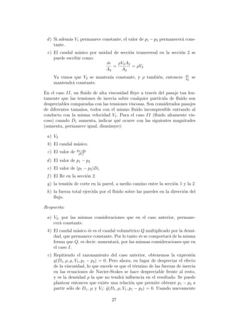 d) Si adem´as V1 permanece constante, el valor de p1 − p2 permanecer´a cons-
tante.
e) El caudal m´asico por unidad de secci´on transversal en la secci´on 2 se
puede escribir como:
˙m
A2
=
ρV2A2
A2
= ρV2
Ya vimos que V2 se manten´ıa constante, y ρ tambi´en, entonces ˙m
A2
se
mantendr´a constante.
En el caso II, un ﬂuido de alta viscosidad ﬂuye a trav´es del pasaje tan len-
tamente que las tensiones de inercia sobre cualquier part´ıcula de ﬂuido son
despreciables comparadas con las tensiones viscosas. Son considerados pasajes
de diferentes tama˜nos, todos con el mismo ﬂuido incompresible entrando al
conducto con la misma velocidad V1. Para el caso II (ﬂuido altamente vis-
coso) cuando D1 aumenta, indicar qu´e ocurre con las siguientes magnitudes
(aumenta, permanece igual, disminuye):
a) V2
b) El caudal m´asico.
c) El valor de p1−p2
ρV 2
1
d) El valor de p1 − p2
e) El valor de (p1 − p2)D1
f ) El Re en la secci´on 2.
g) la tensi´on de corte en la pared, a medio camino entre la secci´on 1 y la 2
h) la fuerza total ejercida por el ﬂuido sobre las paredes en la direcci´on del
ﬂujo.
Respuesta:
a) V2, por las mismas consideraciones que en el caso anterior, permane-
cer´a constante.
b) El caudal m´asico ˙m es el caudal volum´etrico Q multiplicado por la densi-
dad, que permanece constante. Por lo tanto ˙m se comportar´a de la misma
forma que Q, es decir: aumentar´a, por las mismas consideraciones que en
el caso I.
c) Repitiendo el razonamiento del caso anterior, obtenemos la expresi´on
g(D1, ρ, µ, V1, p1 − p2) = 0. Pero ahora, en lugar de despreciar el efecto
de la viscosidad, lo que sucede es que el t´ermino de las fuerzas de inercia
en las ecuaciones de Navier-Stokes se hace despreciable frente al resto,
y es la densidad ρ la que no tendr´a inﬂuencia en el resultado. Se puede
plantear entonces que existe una relaci´on que permite obtener p1 − p2 a
partir s´olo de D1, µ y V1: ˆg(D1, µ, V1, p1 − p2) = 0. Usando nuevamente
27
 