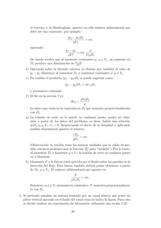 el teorema π de Buckingham, aparece un s´olo n´umero adimensional que
debe ser una constante, por ejemplo:
(p1 − p2)D1
µV1
= cte.
operando:
p1 − p2
ρV 2
1
= cte.
µ
D1ρV1
De donde resulta que al mantener constantes µ, ρ y V1, un aumento en
D1 produce una disminuci´on de p1−p2
ρV 2
1
.
d) Operando sobre la f´ormula anterior se obtiene que tambi´en el valor de
p1 − p2 disminuye al aumentar D1 y mantener constantes ρ, µ y V1.
e) En cambio el producto (p1 − p2)D1 se puede expresar como:
(p1 − p2)D1 = cte. µV1
y permanece constante.
f ) El Re en la secci´on 2 es:
Re2 =
ρV2D2
µ
Lo ´unico que var´ıa en la expresi´on es D2 que aumenta proporcionalmente
con D1.
g) La tensi´on de corte en la pared, en cualquier punto, podr´a ser obte-
nida a partir de los datos del problema, es decir, habr´a una relaci´on:
g(D1, ρ, µ, V1, τ) = 0. Despreciando el efecto de la densidad y aplicando
an´alisis dimensional aparece el n´umero:
τD1
µV1
= cte.
(Observaci´on: la tensi´on tiene las mismas unidades que la ca´ıda de pre-
si´on, entonces podemos usar la fracci´on µV1
D1
para “medirla”). Por lo tanto,
al aumentar D1 y mantener µ y V1, la tensi´on de corte en cualquier punto
va a disminuir.
h) Llamemos F a la fuerza total ejercida por el ﬂuido sobre las paredes en la
direcci´on del ﬂujo. Esta fuerza tambi´en deber´a poder obtenerse a partir
de D1, µ y V1. El n´umero adimensional que aparece es:
F
µV1D1
= cte.
Entonces, si µ y V1 permanecen constantes, F aumenta proporcionalmen-
te con D1.
2. Se pretende estudiar un sistema formado por un canal abierto que posee un
pilote vertical apoyado en el fondo del canal como lo indica la ﬁgura. Para esto
se decide realizar un experimento de laboratorio utilizando una escala 1:10.
28
 