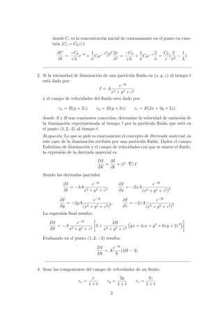 donde Ci es la concentraci´on inicial de contaminante en el punto en cues-
ti´on (Ci = C0/e):
∂C
∂t
=
−C0
eλ
e−0
+
1
σ
C0e− x2+y2
σ2
2x
σ2
=
−C0
eλ
+
1
σ
C0e−1 2
σ
=
C0
e
(
2
σ2
−
1
λ
)
2. Si la intensidad de iluminaci´on de una part´ıcula ﬂuida en (x, y, z) al tiempo t
est´a dada por:
I = A
e−3t
x2 + y2 + z2
y el campo de velocidades del ﬂuido est´a dado por:
vx = B(y + 2z) vy = B(y + 3z) vz = B(2x + 3y + 2z)
donde A y B son constantes conocidas, determine la velocidad de variaci´on de
la iluminaci´on experimentada al tiempo t por la part´ıcula ﬂuida que est´a en
el punto (1, 2, -2) al tiempo t.
Respuesta: Lo que se pide es exactamente el concepto de Derivada material, en
este caso de la iluminaci´on recibida por una part´ıcula ﬂuida. Dados el campo
Euleriano de iluminaci´on y el campo de velocidades con que se mueve el ﬂuido,
la expresi´on de la derivada material es:
DI
Dt
=
∂I
∂t
+ (v · ) I
Siendo las derivadas parciales:
∂I
∂t
= −3A
e−3t
x2 + y2 + z2
,
∂I
∂x
= −2xA
e−3t
(x2 + y2 + z2)2
∂I
∂y
= −2yA
e−3t
(x2 + y2 + z2)2 ,
∂I
∂z
= −2zA
e−3t
(x2 + y2 + z2)2
La expresi´on ﬁnal resulta:
DI
Dt
= −A
e−3t
x2 + y2 + z2
3 +
2B
x2 + y2 + z2
yx + 4zx + y2
+ 6zy + 2z2
Evaluando en el punto (1, 2, −2) resulta:
DI
Dt
= A
e−3t
9
(4B − 3)
3. Sean las componentes del campo de velocidades de un ﬂuido:
vx =
x
1 + t
vy =
2y
1 + t
vz =
3z
1 + t
3
 