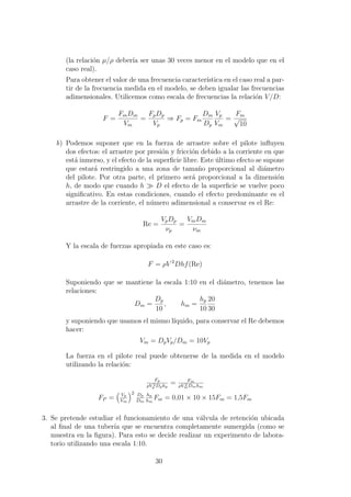 (la relaci´on µ/ρ deber´ıa ser unas 30 veces menor en el modelo que en el
caso real).
Para obtener el valor de una frecuencia caracter´ıstica en el caso real a par-
tir de la frecuencia medida en el modelo, se deben igualar las frecuencias
adimensionales. Utilicemos como escala de frecuencias la relaci´on V/D:
F =
FmDm
Vm
=
FpDp
Vp
⇒ Fp = Fm
Dm
Dp
Vp
Vm
=
Fm
√
10
b) Podemos suponer que en la fuerza de arrastre sobre el pilote inﬂuyen
dos efectos: el arrastre por presi´on y fricci´on debido a la corriente en que
est´a inmerso, y el efecto de la superﬁcie libre. Este ´ultimo efecto se supone
que estar´a restringido a una zona de tama˜no proporcional al di´ametro
del pilote. Por otra parte, el primero ser´a proporcional a la dimensi´on
h, de modo que cuando h D el efecto de la superﬁcie se vuelve poco
signiﬁcativo. En estas condiciones, cuando el efecto predominante es el
arrastre de la corriente, el n´umero adimensional a conservar es el Re:
Re =
VpDp
νp
=
VmDm
νm
Y la escala de fuerzas apropiada en este caso es:
F = ρV 2
Dhf(Re)
Suponiendo que se mantiene la escala 1:10 en el di´ametro, tenemos las
relaciones:
Dm =
Dp
10
, hm =
hp
10
20
30
y suponiendo que usamos el mismo l´ıquido, para conservar el Re debemos
hacer:
Vm = DpVp/Dm = 10Vp
La fuerza en el pilote real puede obtenerse de la medida en el modelo
utilizando la relaci´on:
Fp
ρV 2
p Dphp
= Fm
ρV 2
mDmhm
FP = Vp
Vm
2 Dp
Dm
hp
hm
Fm = 0,01 × 10 × 15Fm = 1,5Fm
3. Se pretende estudiar el funcionamiento de una v´alvula de retenci´on ubicada
al ﬁnal de una tuber´ıa que se encuentra completamente sumergida (como se
muestra en la ﬁgura). Para esto se decide realizar un experimento de labora-
torio utilizando una escala 1:10.
30
 