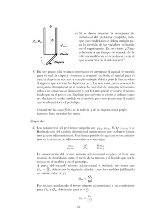 metalρ
000000000000000000000
000000000
000000000000000
000000000000000000000000000000000000000000000000000
000000000
000000000000000
000000000000
000
000000000
0000000000000000000000000000
000000000000
00000000000000000000
00000000000000000000000000000000000000000000000000000000000000000000
000000000000
00000000000000000000
0000000000000000
0000
000000000000
000000000000000000000000000000000000000000000000000000000000
000000000000000000000000000000000000000000000000000000000000000000000000000000000000000000000000000000000000000000000000000000000000000000000000000000000000000000000000000000000000
0000000000000000000000000000000000000000000000000000000000000000000000000000000000000000000000000000000000000000000000000000000000000000000000000000000000000000
Q
Clapeta
Pivote
liqliq μρ
D
a) Si se desea respetar la semejanza di-
mensional del problema completo, indi-
que que condiciones se deben cumplir pa-
ra la elecci´on de las variables utilizadas
en el experimento. En este caso: ¿C´omo
relacionar´ıa un tiempo de cerrado de la
v´alvula medido en el experimento con el
que aparecer´ıa en el sistema real?
b) En este punto s´olo estamos interesados en averiguar el caudal de succi´on
para el cual la clapeta comienza a cerrarse, es decir, el caudal para el
cual la clapeta se encuentra completamiente abierta pero la fuerza sobre
el soporte que sostiene la clapeta es cero. En este caso, para conservar la
semejanza dimensional en el modelo la cantidad de numeros adimensio-
nales a ser conservados disminuye y por lo tanto puede utilizarse el mismo
ﬂuido que en el prototipo. Explique porqu´e esto es cierto, e indique como
se relaciona el caudal medido en el modelo para este punto con el caudal
que se obtendr´a en el prototipo.
Considerar las superﬁcies de la tuber´ıa y de la clapeta como perfec-
tamente lisas en todos los casos.
Respuesta
a) Los par´ametros del problema completo son: ρLiq, µLiq, D, Q, ρMetal y g.
Haciendo uso del an´alisis dimensional encontramos que podemos formar
tres grupos adimensionales. Una forma posible de agrupar estos par´ame-
tros en tres n´umeros adimensionales es como sigue:
ρLiq
ρMetal
Q2
D5g
Q· ρLiq
D· µLiq
La conservaci´on del primer numero adimensional requiere utilizar una
relaci´on de densidades entre el metal de la tuberia y el l´ıquido que sea la
misma en el modelo y en el prototipo.
A partir del segundo n´umero adimensional y teniendo en cuenta que
Dm = Dp
10
, obtenemos la siguiente relaci´on para los caudales (utilizando
un mismo valor de g):
Qm =
Qp
10
5
2
Por ´ultimo, autilizando el tercer n´umero adimensional y las condiciones
para Dm y Qm obtenemos para ν = µ
ρ
:
νm =
νp
10
3
2
31
 