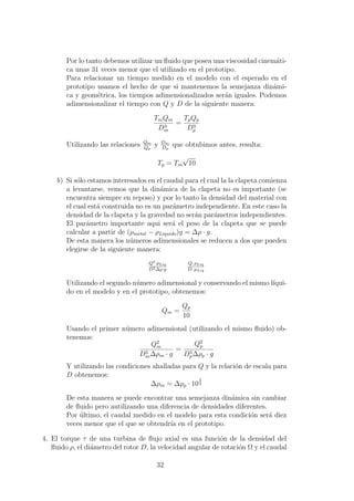 Por lo tanto debemos utilizar un ﬂuido que posea una viscosidad cinem´ati-
ca unas 31 veces menor que el utilizado en el prototipo.
Para relacionar un tiempo medido en el modelo con el esperado en el
prototipo usamos el hecho de que si mantenemos la semejanza din´ami-
ca y geom´etrica, los tiempos adimensionalizados ser´an iguales. Podemos
adimensionalizar el tiempo con Q y D de la siguiente manera:
TmQm
D3
m
=
TpQp
D3
p
Utilizando las relaciones Qm
Qp
y Dm
Dp
que obtubimos antes, resulta:
Tp = Tm
√
10
b) Si s´olo estamos interesados en el caudal para el cual la la clapeta comienza
a levantarse, vemos que la din´amica de la clapeta no es importante (se
encuentra siempre en reposo) y por lo tanto la densidad del material con
el cual est´a construida no es un par´ametro independiente. En este caso la
densidad de la clapeta y la gravedad no ser´an par´ametros independientes.
El par´ametro importante aqui ser´a el peso de la clapeta que se puede
calcular a partir de (ρmetal − ρLiquido)g = ∆ρ · g.
De esta manera los n´umeros adimensionales se reducen a dos que pueden
elegirse de la siguiente manera:
Q2·ρLiq
D5∆ρ·g
Q· ρLiq
D· µLiq
Utilizando el segundo n´umero adimensional y conservando el mismo l´ıqui-
do en el modelo y en el prototipo, obtenemos:
Qm =
Qp
10
Usando el primer n´umero adimensional (utilizando el mismo ﬂuido) ob-
tenemos:
Q2
m
D5
m∆ρm · g
=
Q2
p
D5
p∆ρp · g
Y utilizando las condiciones ahalladas para Q y la relaci´on de escala para
D obtenemos:
∆ρm = ∆ρp · 10
5
2
De esta manera se puede encontrar una semejanza din´amica sin cambiar
de ﬂuido pero autilizando una diferencia de densidades diferentes.
Por ´ultimo, el caudal medido en el modelo para esta condici´on ser´a diez
veces menor que el que se obtendr´ıa en el prototipo.
4. El torque τ de una turbina de ﬂujo axial es una funci´on de la densidad del
ﬂuido ρ, el di´ametro del rotor D, la velocidad angular de rotaci´on Ω y el caudal
32
 