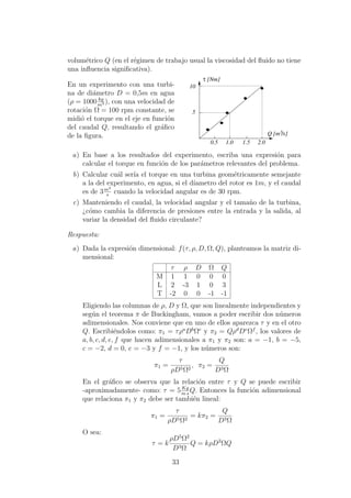 volum´etrico Q (en el r´egimen de trabajo usual la viscosidad del ﬂuido no tiene
una inﬂuencia signiﬁcativa).
En un experimento con una turbi-
na de di´ametro D = 0,5m en agua
(ρ = 1000 kg
m3 ), con una velocidad de
rotaci´on Ω = 100 rpm constante, se
midi´o el torque en el eje en funci´on
del caudal Q, resultando el gr´aﬁco
de la ﬁgura. Q [m /s]3
[Nm]τ
5
10
1.50.5 2.01.0
a) En base a los resultados del experimento, escriba una expresi´on para
calcular el torque en funci´on de los par´ametros relevantes del problema.
b) Calcular cu´al ser´ıa el torque en una turbina geom´etricamente semejante
a la del experimento, en agua, si el d´ıametro del rotor es 1m, y el caudal
es de 3m3
s
cuando la velocidad angular es de 30 rpm.
c) Manteniendo el caudal, la velocidad angular y el tama˜no de la turbina,
¿c´omo cambia la diferencia de presiones entre la entrada y la salida, al
variar la densidad del ﬂuido circulante?
Respuesta:
a) Dada la expresi´on dimensional: f(τ, ρ, D, Ω, Q), planteamos la matriz di-
mensional:
τ ρ D Ω Q
M 1 1 0 0 0
L 2 -3 1 0 3
T -2 0 0 -1 -1
Eligiendo las columnas de ρ, D y Ω, que son linealmente independientes y
seg´un el teorema π de Buckingham, vamos a poder escribir dos n´umeros
adimensionales. Nos conviene que en uno de ellos aparezca τ y en el otro
Q. Escribi´endolos como: π1 = τρa
Db
Ωc
y π2 = Qρd
De
Ωf
, los valores de
a, b, c, d, e, f que hacen adimensionales a π1 y π2 son: a = −1, b = −5,
c = −2, d = 0, e = −3 y f = −1, y los n´umeros son:
π1 =
τ
ρD5Ω2
, π2 =
Q
D3Ω
En el gr´aﬁco se observa que la relaci´on entre τ y Q se puede escribir
-aproximadamente- como: τ = 5Kg
m s
Q. Entonces la funci´on adimensional
que relaciona π1 y π2 debe ser tambi´en lineal:
π1 =
τ
ρD5Ω2
= kπ2 =
Q
D3Ω
O sea:
τ = k
ρD5
Ω2
D3Ω
Q = kρD2
ΩQ
33
 